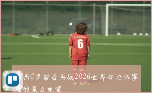 梅西C罗能否再战2026世界杯泪洒赛场的最后绝唱