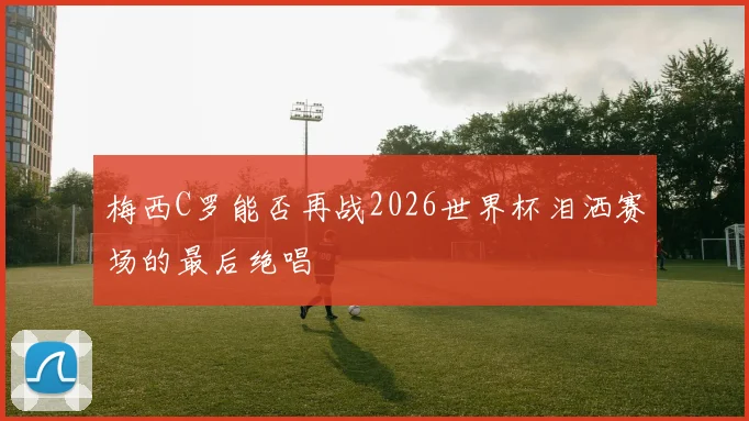 梅西C罗能否再战2026世界杯泪洒赛场的最后绝唱