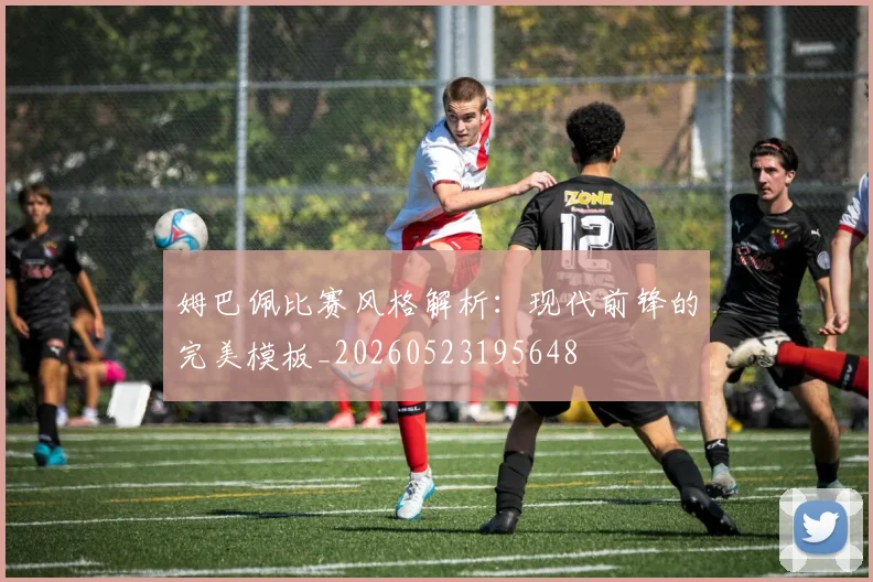 姆巴佩比赛风格解析：现代前锋的完美模板_20260523195648