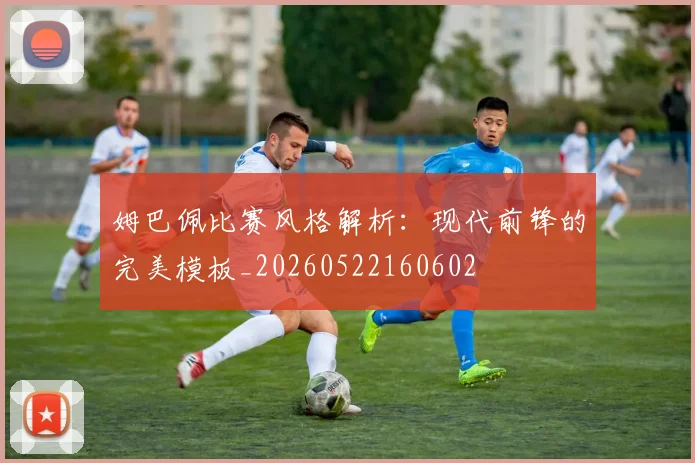 姆巴佩比赛风格解析：现代前锋的完美模板_20260522160602