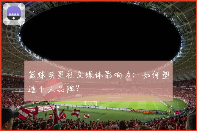 篮球明星社交媒体影响力:如何塑造个人品牌?